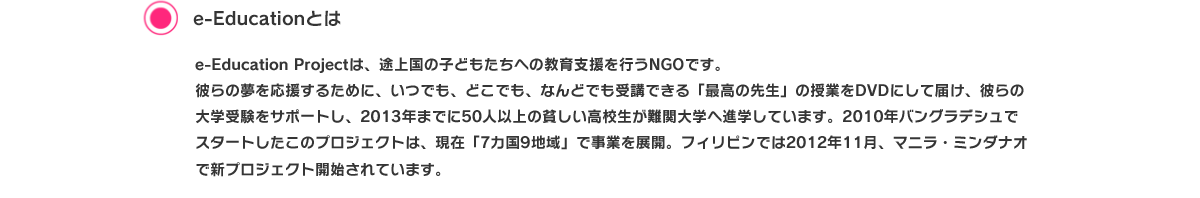 e-Educationとは 途上国には、満足な教育を受けることができず、夢を諦めてしまう子どもたちが大勢います。
e-Education projectはこれまで数多くのフィリピンの学生たちの進学をサポートしてきましたが、フィリピン現地では日本と同じのように、
大学に進学してもなお夢がみつからない若者がたくさんいます。そこで彼らに「やりがいのある職業」という選択肢を提供することや、大学進学した子たちのその先を見つめる機会と就業に活かせるレベルの「英語能力」を高める必要があると考えました。