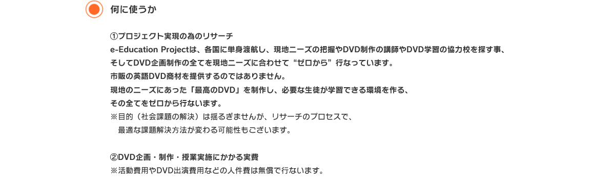 何に使うか ①プロジェクト実現の為のリサーチ
e-Education Projectは、各国に単身渡航し、現地ニーズの把握やDVD制作の講師やDVD学習の協力校を探す事、そしてDVD企画制作の全てを現地ニーズに合わせて“ゼロから”行なっています。
市販の英語DVD商材を提供するのではありません。
現地のニーズにあった「最高のDVD」を制作し、必要な生徒が学習できる環境を作る、
その全てをゼロから行ないます。
※目的（社会課題の解決）は揺るぎませんが、リサーチのプロセスで、
　最適な課題解決方法が変わる可能性もございます。

②DVD企画・制作・授業実施にかかる実費
※活動費用やDVD出演費用などの人件費は無償で行ないます。