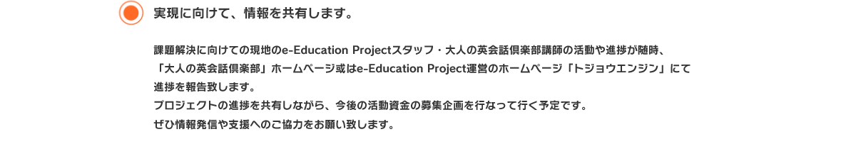 実現に向けて、情報を共有します。 課題解決に向けての現地のe-Education Projectスタッフ・大人の英会話倶楽部講師の活動や進捗が随時、
「大人の英会話倶楽部」ホームページ或はe-Education Project運営のホームページ「トジョウエンジン」にて進捗を報告致します。
プロジェクトの進捗を共有しながら、今後の活動資金の募集企画を行なって行く予定です。
ぜひ情報発信や支援へのご協力をお願い致します。