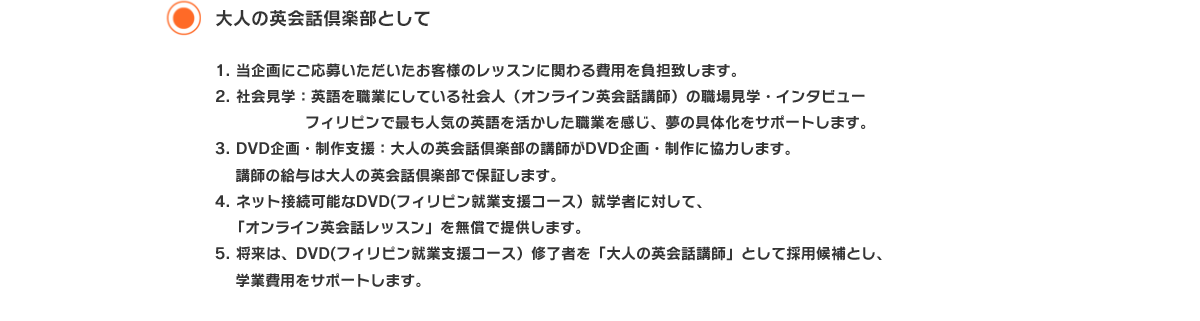 大人の英会話倶楽部として 1. 当企画にご応募いただいたお客様のレッスンに関わる費用を負担致します。
2. 社会見学：英語を職業にしている社会人（オンライン英会話講師）の職場見学・インタビュー
　　　　　　フィリピンで最も人気の英語を活かした職業を感じ、夢の具体化をサポートします。
3. DVD企画・制作支援：大人の英会話倶楽部の講師がDVD企画・制作に協力します。
　 講師の給与は大人の英会話倶楽部で保証します。
4. ネット接続可能なDVD(フィリピン就業支援コース）就学者に対して、
　「オンライン英会話レッスン」を無償で提供します。
5. 将来は、DVD(フィリピン就業支援コース）修了者を「大人の英会話講師」として採用候補とし、
　 学業費用をサポートします。