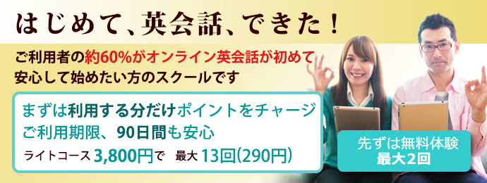 はじめて、英会話、できた！ご利用者の約60%がオンライン英会話が初めて。安心して始めたい方のスクールです。まずは利用する分だけポイントをチャージ。ご利用期限、90日間も安心。ライトコース3,800円で最大13回(1回290円）。[先ずは無料体験（最大2回)]